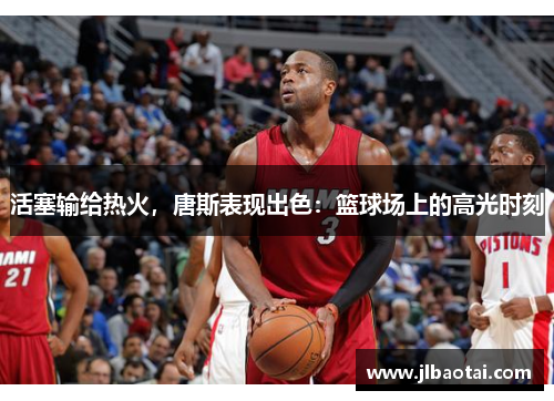 活塞输给热火，唐斯表现出色：篮球场上的高光时刻