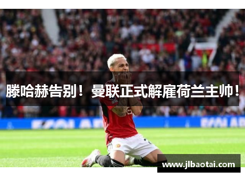 滕哈赫告别！曼联正式解雇荷兰主帅！
