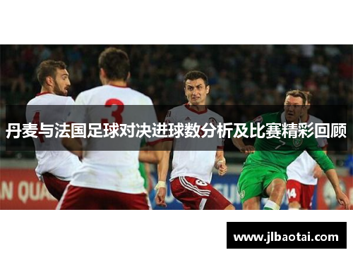 丹麦与法国足球对决进球数分析及比赛精彩回顾