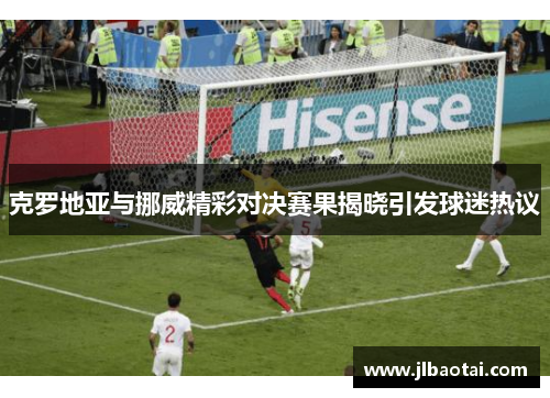 克罗地亚与挪威精彩对决赛果揭晓引发球迷热议