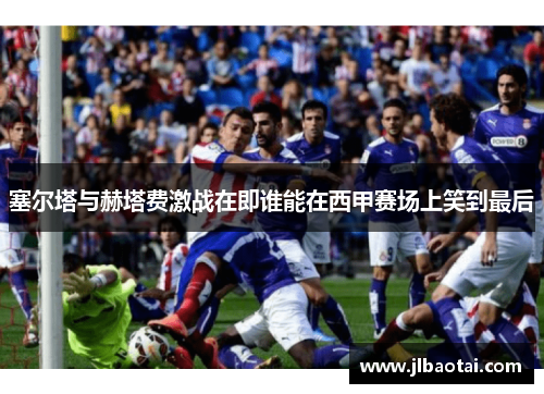 塞尔塔与赫塔费激战在即谁能在西甲赛场上笑到最后