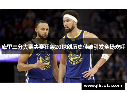 库里三分大赛决赛狂轰20球创历史佳绩引发全场欢呼