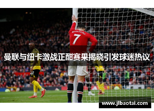 曼联与纽卡激战正酣赛果揭晓引发球迷热议