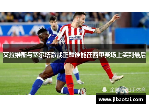 艾拉维斯与塞尔塔激战正酣谁能在西甲赛场上笑到最后