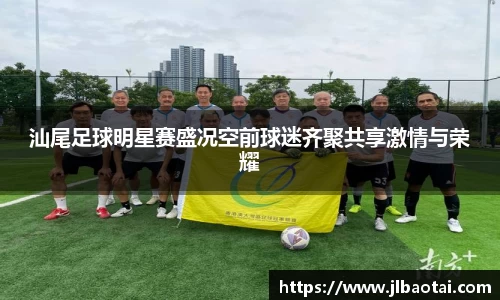 汕尾足球明星赛盛况空前球迷齐聚共享激情与荣耀
