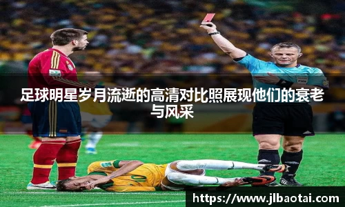 足球明星岁月流逝的高清对比照展现他们的衰老与风采