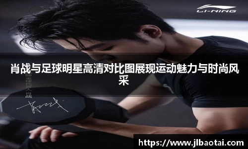 肖战与足球明星高清对比图展现运动魅力与时尚风采